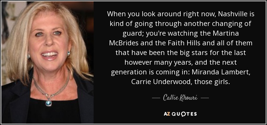 When you look around right now, Nashville is kind of going through another changing of guard; you're watching the Martina McBrides and the Faith Hills and all of them that have been the big stars for the last however many years, and the next generation is coming in: Miranda Lambert, Carrie Underwood, those girls. - Callie Khouri