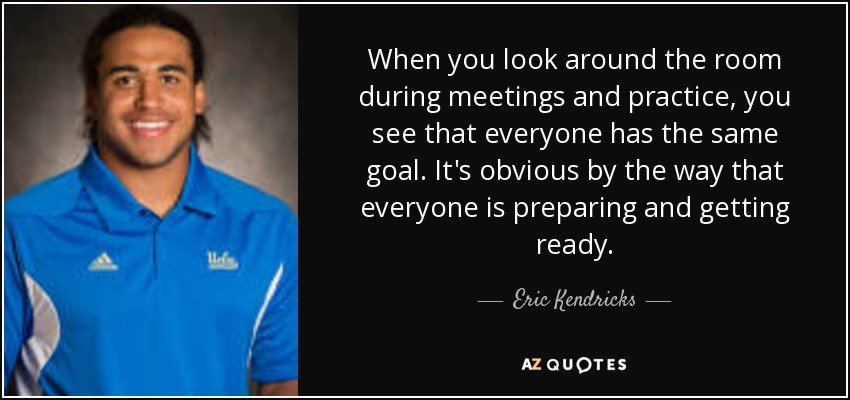 When you look around the room during meetings and practice, you see that everyone has the same goal. It's obvious by the way that everyone is preparing and getting ready. - Eric Kendricks