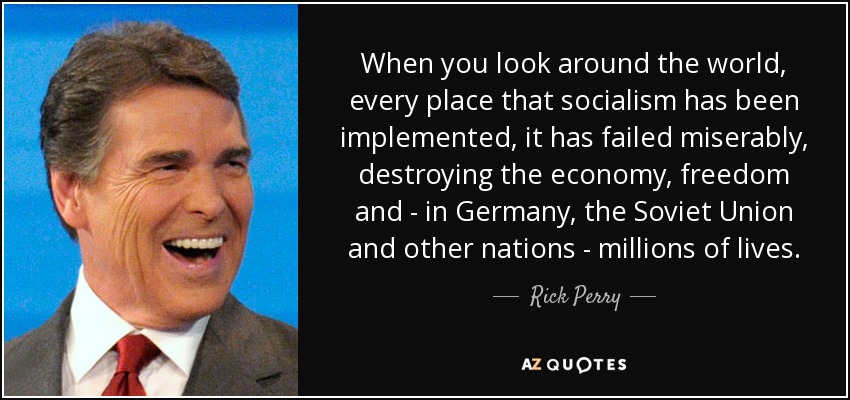 When you look around the world, every place that socialism has been implemented, it has failed miserably, destroying the economy, freedom and - in Germany, the Soviet Union and other nations - millions of lives. - Rick Perry