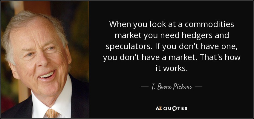When you look at a commodities market you need hedgers and speculators. If you don't have one, you don't have a market. That's how it works. - T. Boone Pickens