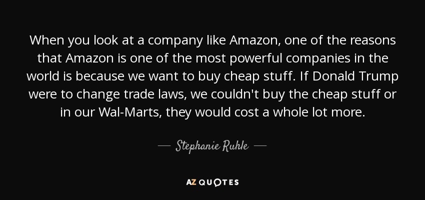 When you look at a company like Amazon, one of the reasons that Amazon is one of the most powerful companies in the world is because we want to buy cheap stuff. If Donald Trump were to change trade laws, we couldn't buy the cheap stuff or in our Wal-Marts, they would cost a whole lot more. - Stephanie Ruhle