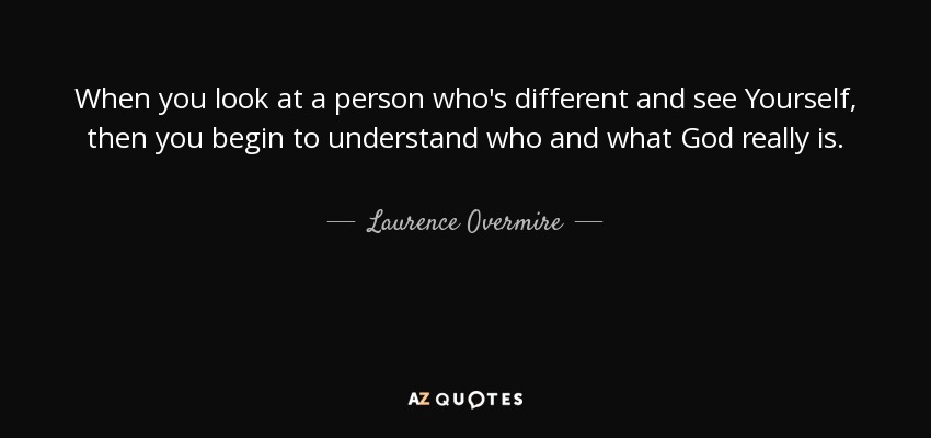 When you look at a person who's different and see Yourself, then you begin to understand who and what God really is. - Laurence Overmire