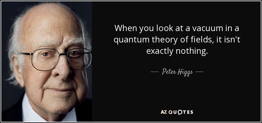 When you look at a vacuum in a quantum theory of fields, it isn't exactly nothing. - Peter Higgs