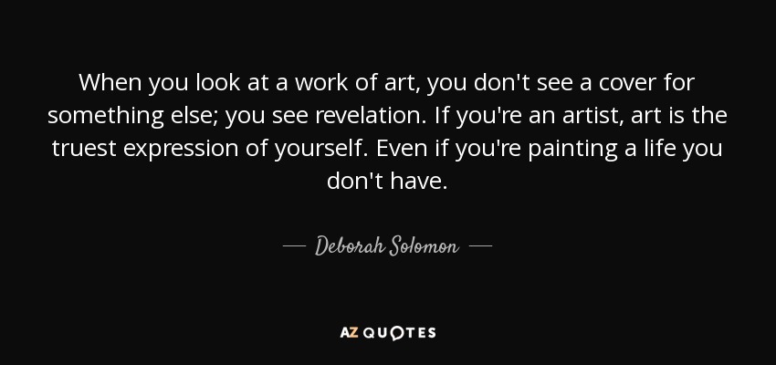 When you look at a work of art, you don't see a cover for something else; you see revelation. If you're an artist, art is the truest expression of yourself. Even if you're painting a life you don't have. - Deborah Solomon