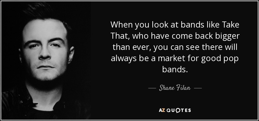 When you look at bands like Take That, who have come back bigger than ever, you can see there will always be a market for good pop bands. - Shane Filan