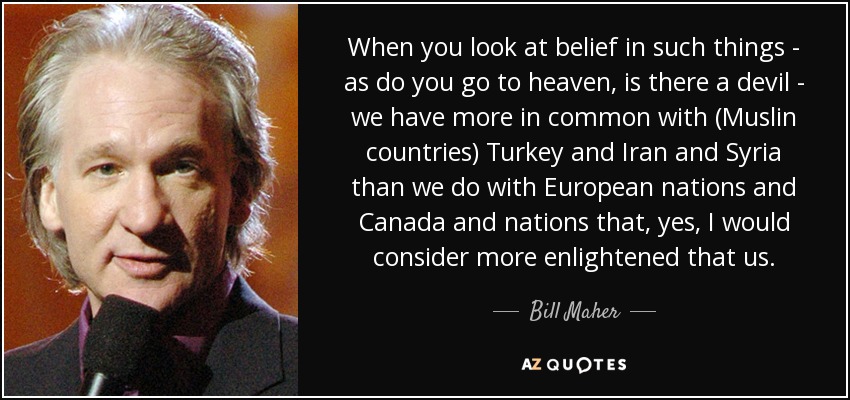 When you look at belief in such things - as do you go to heaven, is there a devil - we have more in common with (Muslin countries) Turkey and Iran and Syria than we do with European nations and Canada and nations that, yes, I would consider more enlightened that us. - Bill Maher
