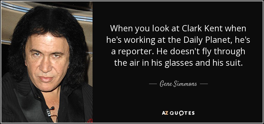 When you look at Clark Kent when he's working at the Daily Planet, he's a reporter. He doesn't fly through the air in his glasses and his suit. - Gene Simmons