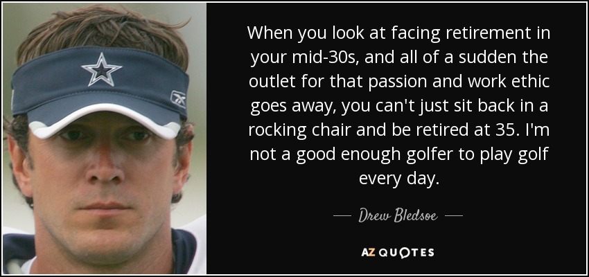 When you look at facing retirement in your mid-30s, and all of a sudden the outlet for that passion and work ethic goes away, you can't just sit back in a rocking chair and be retired at 35. I'm not a good enough golfer to play golf every day. - Drew Bledsoe