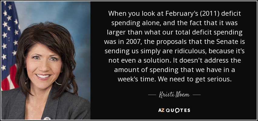 When you look at February's (2011) deficit spending alone, and the fact that it was larger than what our total deficit spending was in 2007, the proposals that the Senate is sending us simply are ridiculous, because it's not even a solution. It doesn't address the amount of spending that we have in a week's time. We need to get serious. - Kristi Noem