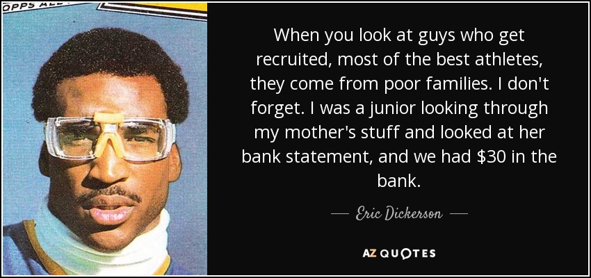 When you look at guys who get recruited, most of the best athletes, they come from poor families. I don't forget. I was a junior looking through my mother's stuff and looked at her bank statement, and we had $30 in the bank. - Eric Dickerson