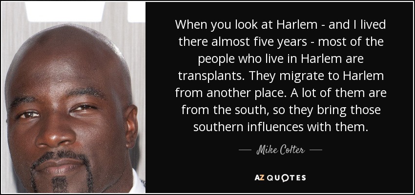 When you look at Harlem - and I lived there almost five years - most of the people who live in Harlem are transplants. They migrate to Harlem from another place. A lot of them are from the south, so they bring those southern influences with them. - Mike Colter