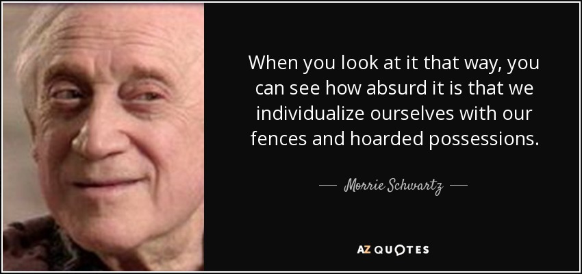When you look at it that way, you can see how absurd it is that we individualize ourselves with our fences and hoarded possessions. - Morrie Schwartz