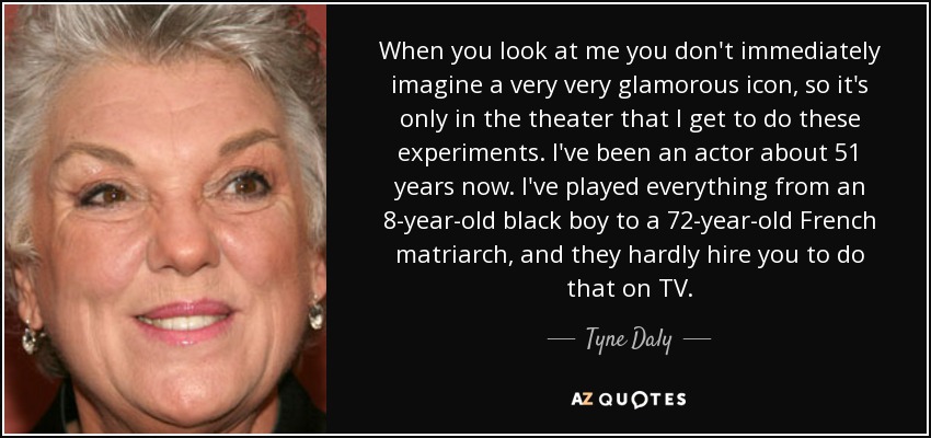 When you look at me you don't immediately imagine a very very glamorous icon, so it's only in the theater that I get to do these experiments. I've been an actor about 51 years now. I've played everything from an 8-year-old black boy to a 72-year-old French matriarch, and they hardly hire you to do that on TV. - Tyne Daly