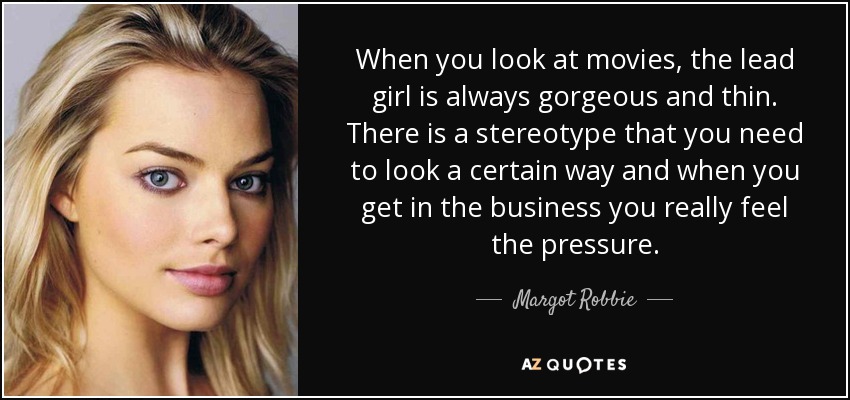 When you look at movies, the lead girl is always gorgeous and thin. There is a stereotype that you need to look a certain way and when you get in the business you really feel the pressure. - Margot Robbie