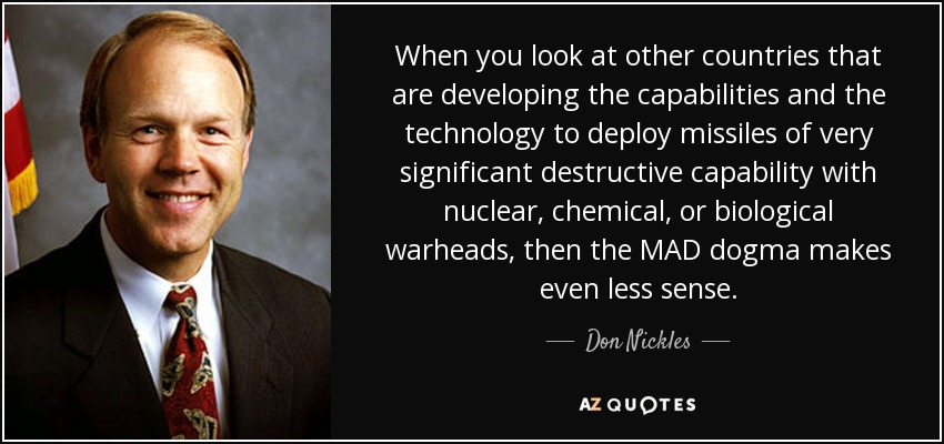When you look at other countries that are developing the capabilities and the technology to deploy missiles of very significant destructive capability with nuclear, chemical, or biological warheads, then the MAD dogma makes even less sense. - Don Nickles
