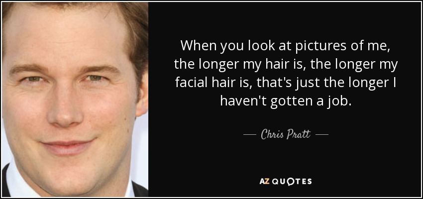 When you look at pictures of me, the longer my hair is, the longer my facial hair is, that's just the longer I haven't gotten a job. - Chris Pratt