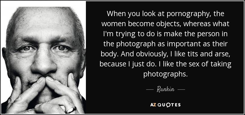 When you look at pornography, the women become objects, whereas what I'm trying to do is make the person in the photograph as important as their body. And obviously, I like tits and arse, because I just do. I like the sex of taking photographs. - Rankin