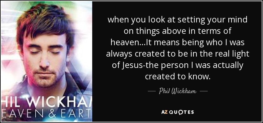 when you look at setting your mind on things above in terms of heaven...It means being who I was always created to be in the real light of Jesus-the person I was actually created to know. - Phil Wickham