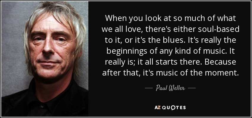 When you look at so much of what we all love, there's either soul-based to it, or it's the blues. It's really the beginnings of any kind of music. It really is; it all starts there. Because after that, it's music of the moment. - Paul Weller