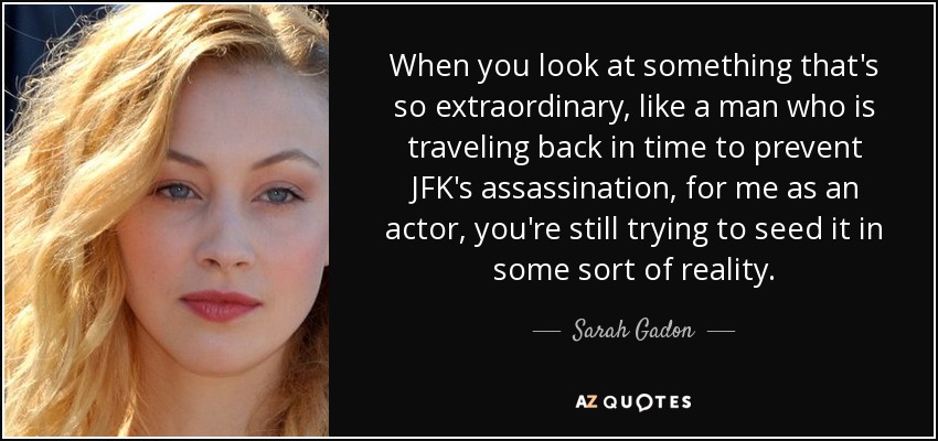 When you look at something that's so extraordinary, like a man who is traveling back in time to prevent JFK's assassination, for me as an actor, you're still trying to seed it in some sort of reality. - Sarah Gadon