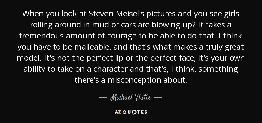 When you look at Steven Meisel's pictures and you see girls rolling around in mud or cars are blowing up? It takes a tremendous amount of courage to be able to do that. I think you have to be malleable, and that's what makes a truly great model. It's not the perfect lip or the perfect face, it's your own ability to take on a character and that's, I think, something there's a misconception about. - Michael Flutie