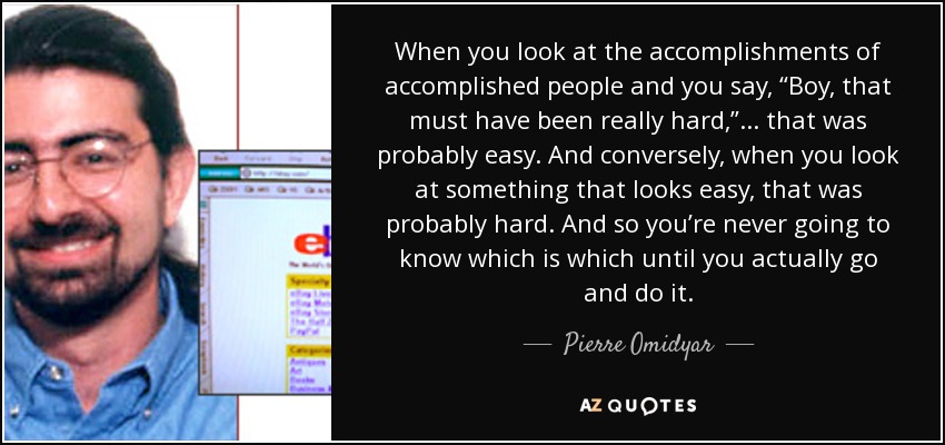 When you look at the accomplishments of accomplished people and you say, “Boy, that must have been really hard,” ... that was probably easy. And conversely, when you look at something that looks easy, that was probably hard. And so you’re never going to know which is which until you actually go and do it. - Pierre Omidyar