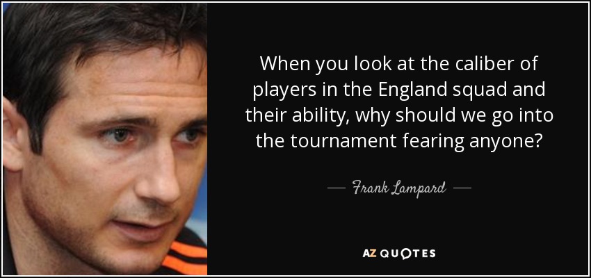 When you look at the caliber of players in the England squad and their ability, why should we go into the tournament fearing anyone? - Frank Lampard