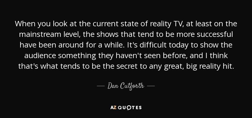 When you look at the current state of reality TV, at least on the mainstream level, the shows that tend to be more successful have been around for a while. It's difficult today to show the audience something they haven't seen before, and I think that's what tends to be the secret to any great, big reality hit. - Dan Cutforth