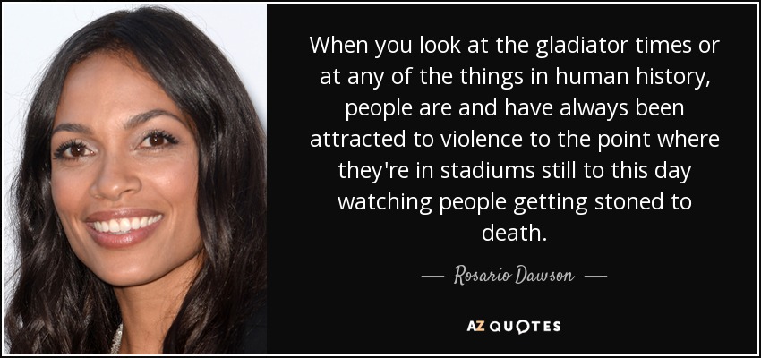 When you look at the gladiator times or at any of the things in human history, people are and have always been attracted to violence to the point where they're in stadiums still to this day watching people getting stoned to death. - Rosario Dawson