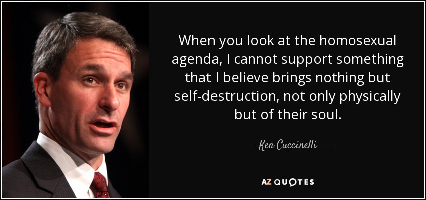 When you look at the homosexual agenda, I cannot support something that I believe brings nothing but self-destruction, not only physically but of their soul. - Ken Cuccinelli