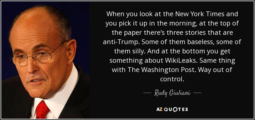 When you look at the New York Times and you pick it up in the morning, at the top of the paper there's three stories that are anti-Trump. Some of them baseless, some of them silly. And at the bottom you get something about WikiLeaks. Same thing with The Washington Post. Way out of control. - Rudy Giuliani