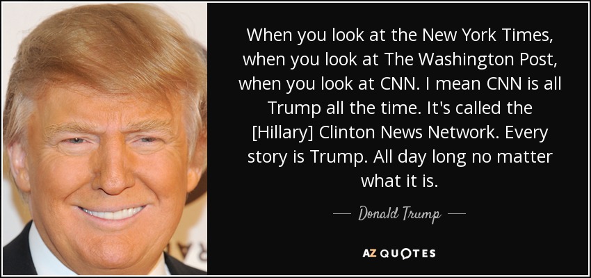 When you look at the New York Times, when you look at The Washington Post, when you look at CNN. I mean CNN is all Trump all the time. It's called the [Hillary] Clinton News Network. Every story is Trump. All day long no matter what it is. - Donald Trump