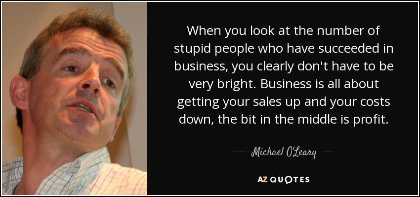 When you look at the number of stupid people who have succeeded in business, you clearly don't have to be very bright. Business is all about getting your sales up and your costs down, the bit in the middle is profit. - Michael O'Leary