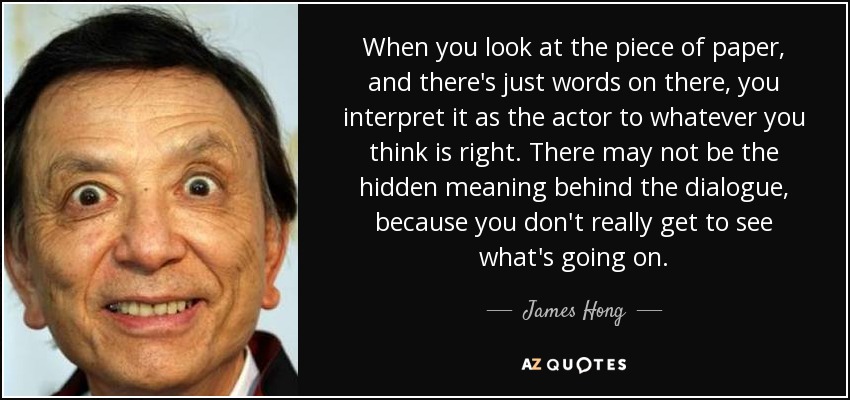 When you look at the piece of paper, and there's just words on there, you interpret it as the actor to whatever you think is right. There may not be the hidden meaning behind the dialogue, because you don't really get to see what's going on. - James Hong
