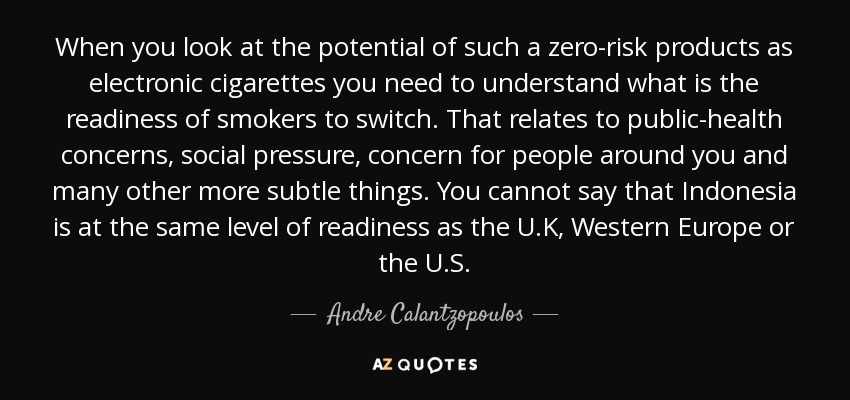 When you look at the potential of such a zero-risk products as electronic cigarettes you need to understand what is the readiness of smokers to switch. That relates to public-health concerns, social pressure, concern for people around you and many other more subtle things. You cannot say that Indonesia is at the same level of readiness as the U.K, Western Europe or the U.S. - Andre Calantzopoulos