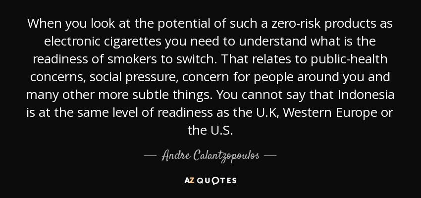 When you look at the potential of such a zero-risk products as electronic cigarettes you need to understand what is the readiness of smokers to switch. That relates to public-health concerns, social pressure, concern for people around you and many other more subtle things. You cannot say that Indonesia is at the same level of readiness as the U.K, Western Europe or the U.S. - Andre Calantzopoulos