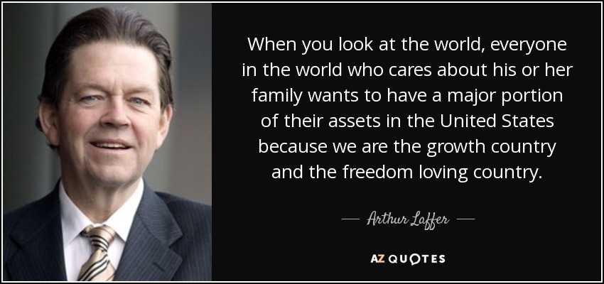 When you look at the world, everyone in the world who cares about his or her family wants to have a major portion of their assets in the United States because we are the growth country and the freedom loving country. - Arthur Laffer