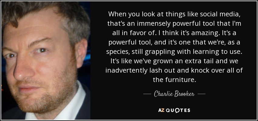 When you look at things like social media, that's an immensely powerful tool that I'm all in favor of. I think it's amazing. It's a powerful tool, and it's one that we're, as a species, still grappling with learning to use. It's like we've grown an extra tail and we inadvertently lash out and knock over all of the furniture. - Charlie Brooker