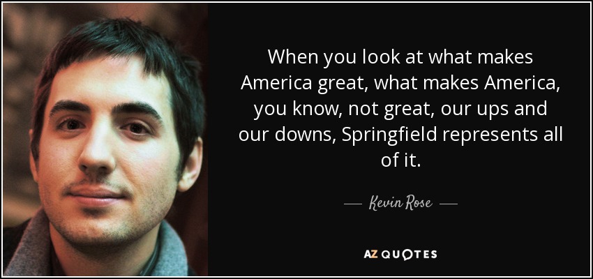 When you look at what makes America great, what makes America, you know, not great, our ups and our downs, Springfield represents all of it. - Kevin Rose