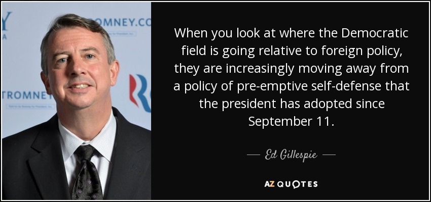 When you look at where the Democratic field is going relative to foreign policy, they are increasingly moving away from a policy of pre-emptive self-defense that the president has adopted since September 11. - Ed Gillespie