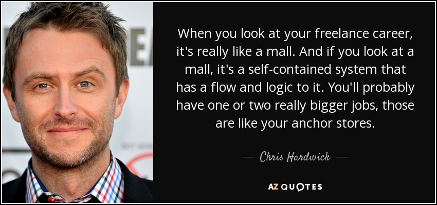 When you look at your freelance career, it's really like a mall. And if you look at a mall, it's a self-contained system that has a flow and logic to it. You'll probably have one or two really bigger jobs, those are like your anchor stores. - Chris Hardwick