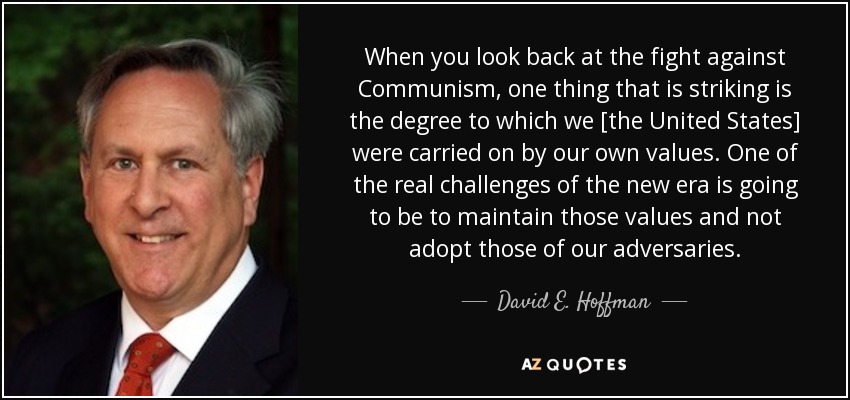 When you look back at the fight against Communism, one thing that is striking is the degree to which we [the United States] were carried on by our own values. One of the real challenges of the new era is going to be to maintain those values and not adopt those of our adversaries. - David E. Hoffman