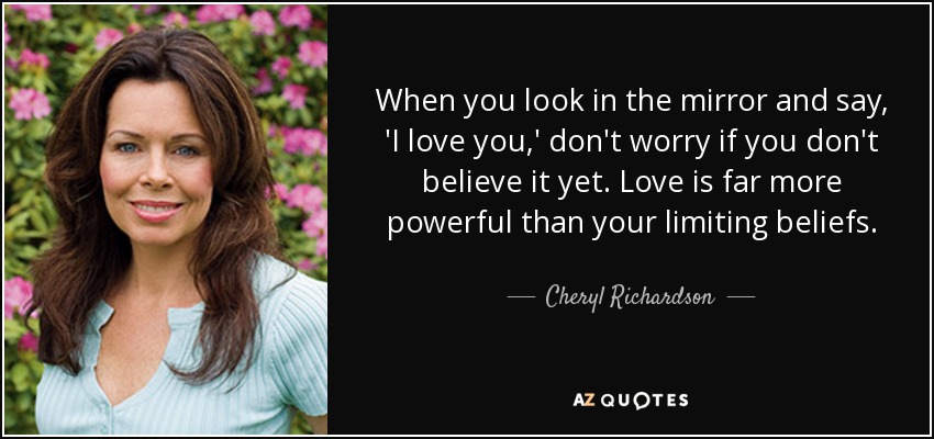 When you look in the mirror and say, 'I love you,' don't worry if you don't believe it yet. Love is far more powerful than your limiting beliefs. - Cheryl Richardson