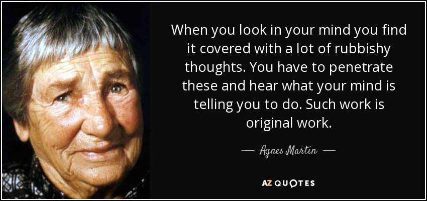 When you look in your mind you find it covered with a lot of rubbishy thoughts. You have to penetrate these and hear what your mind is telling you to do. Such work is original work. - Agnes Martin