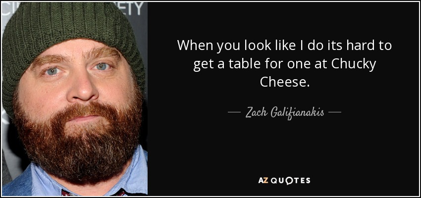 When you look like I do its hard to get a table for one at Chucky Cheese. - Zach Galifianakis