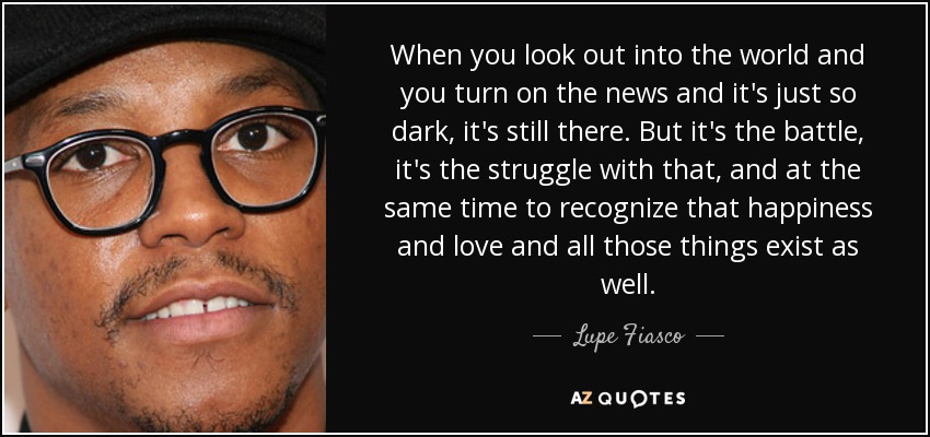When you look out into the world and you turn on the news and it's just so dark, it's still there. But it's the battle, it's the struggle with that, and at the same time to recognize that happiness and love and all those things exist as well. - Lupe Fiasco