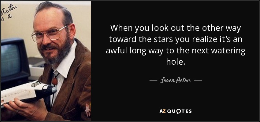 When you look out the other way toward the stars you realize it's an awful long way to the next watering hole. - Loren Acton