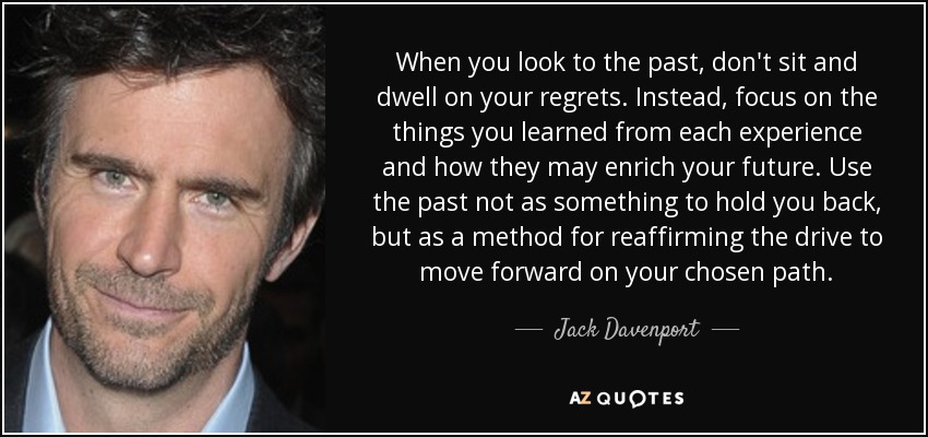 When you look to the past, don't sit and dwell on your regrets. Instead, focus on the things you learned from each experience and how they may enrich your future. Use the past not as something to hold you back, but as a method for reaffirming the drive to move forward on your chosen path. - Jack Davenport