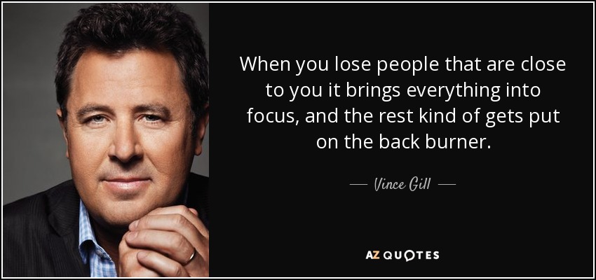 When you lose people that are close to you it brings everything into focus, and the rest kind of gets put on the back burner. - Vince Gill