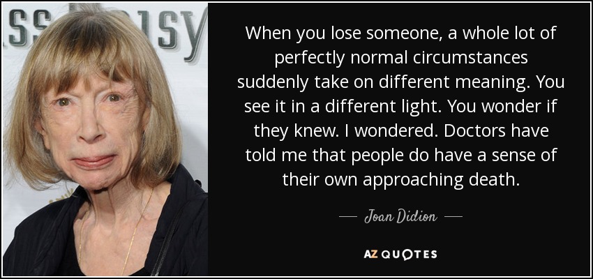 When you lose someone, a whole lot of perfectly normal circumstances suddenly take on different meaning. You see it in a different light. You wonder if they knew. I wondered. Doctors have told me that people do have a sense of their own approaching death. - Joan Didion